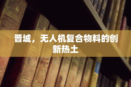 晋城，无人机复合物料的创新热土