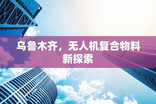 乌鲁木齐，无人机复合物料新探索