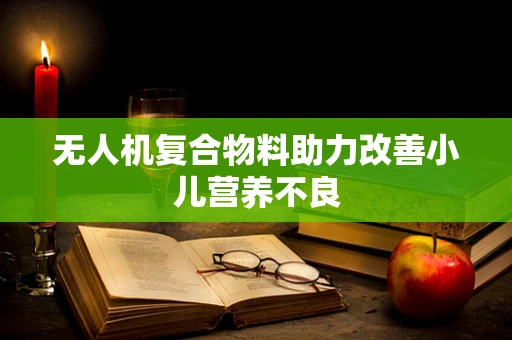 无人机复合物料助力改善小儿营养不良