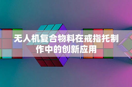 无人机复合物料在戒指托制作中的创新应用