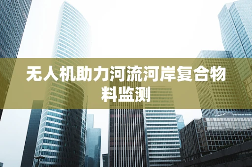 无人机助力河流河岸复合物料监测