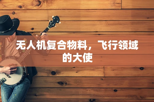 无人机复合物料，飞行领域的大使