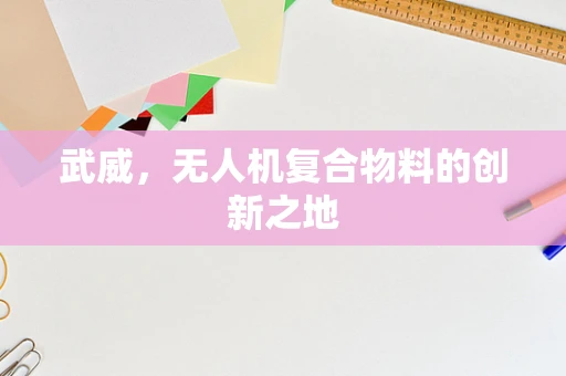 武威，无人机复合物料的创新之地