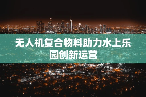 无人机复合物料助力水上乐园创新运营