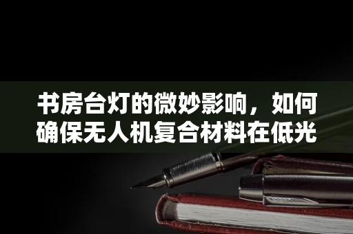 书房台灯的微妙影响，如何确保无人机复合材料在低光环境下的性能与安全？