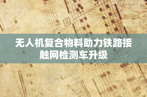 无人机复合物料助力铁路接触网检测车升级