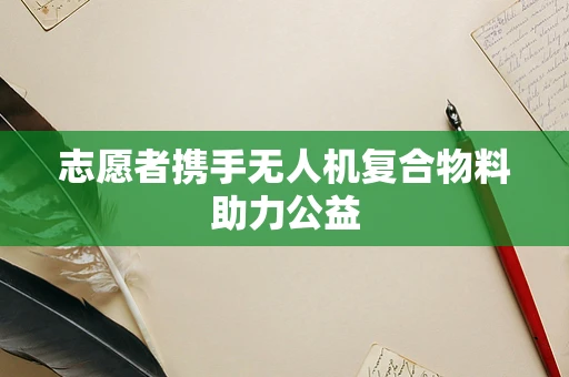 志愿者携手无人机复合物料助力公益