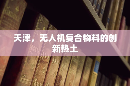 天津，无人机复合物料的创新热土
