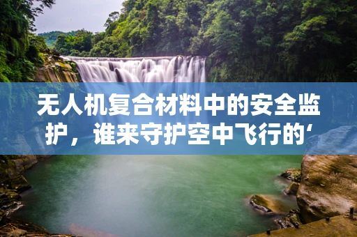 无人机复合材料中的安全监护，谁来守护空中飞行的‘隐形盾牌’？