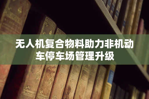 无人机复合物料助力非机动车停车场管理升级