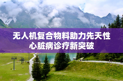 无人机复合物料助力先天性心脏病诊疗新突破