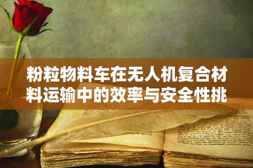 粉粒物料车在无人机复合材料运输中的效率与安全性挑战