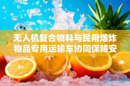 无人机复合物料与民用爆炸物品专用运输车协同保障安全运输