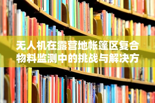 无人机在露营地帐篷区复合物料监测中的挑战与解决方案