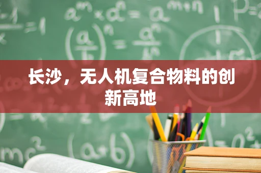 长沙，无人机复合物料的创新高地