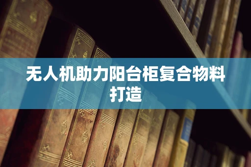 无人机助力阳台柜复合物料打造
