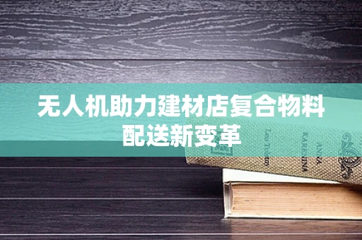 无人机助力建材店复合物料配送新变革