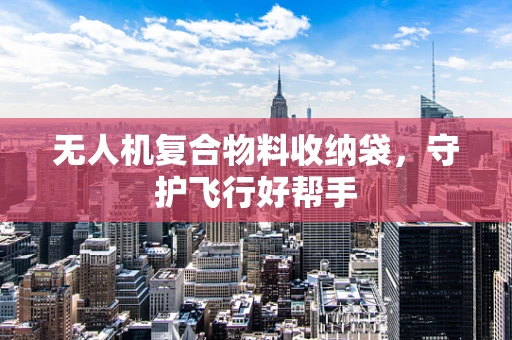 无人机复合物料收纳袋，守护飞行好帮手