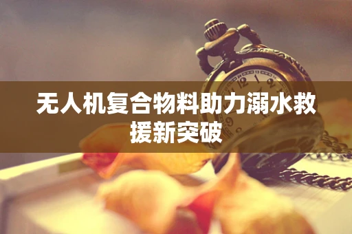 无人机复合物料助力溺水救援新突破