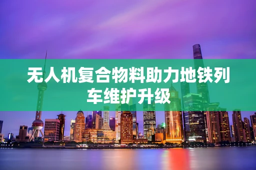 无人机复合物料助力地铁列车维护升级