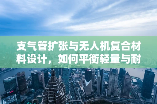 支气管扩张与无人机复合材料设计，如何平衡轻量与耐用性？