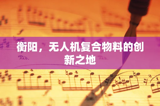 衡阳，无人机复合物料的创新之地