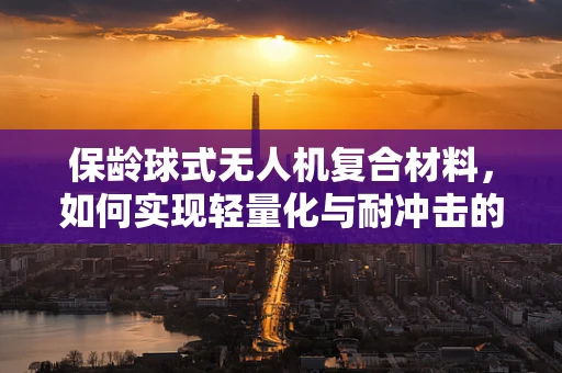 保龄球式无人机复合材料，如何实现轻量化与耐冲击的完美平衡？