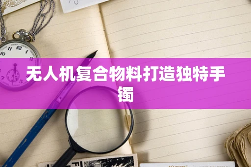 无人机复合物料打造独特手镯