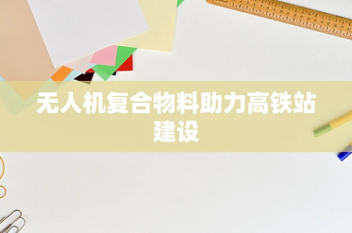 无人机复合物料助力高铁站建设
