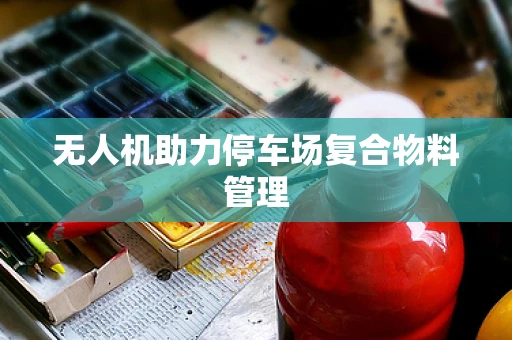 无人机助力停车场复合物料管理