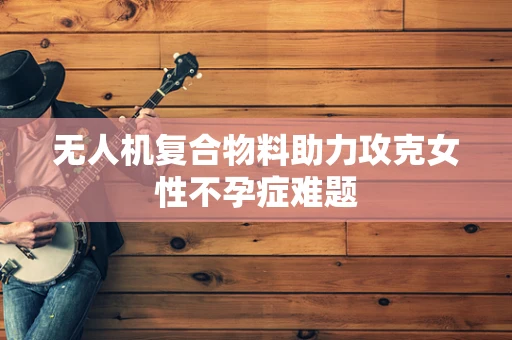 无人机复合物料助力攻克女性不孕症难题