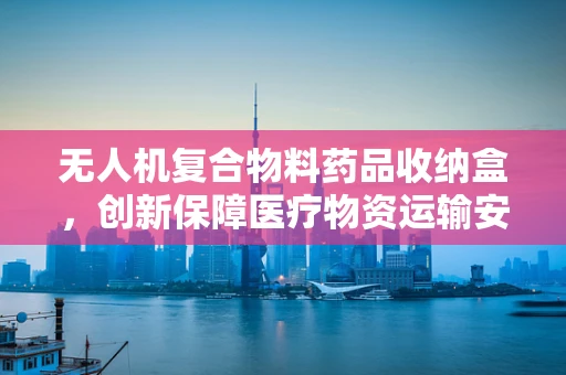 无人机复合物料药品收纳盒，创新保障医疗物资运输安全