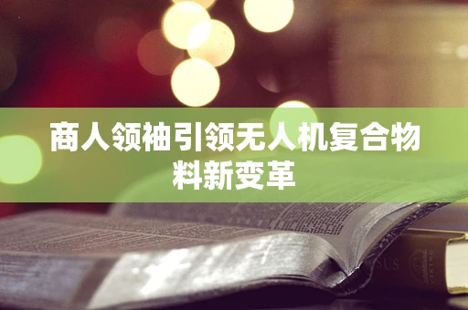 商人领袖引领无人机复合物料新变革