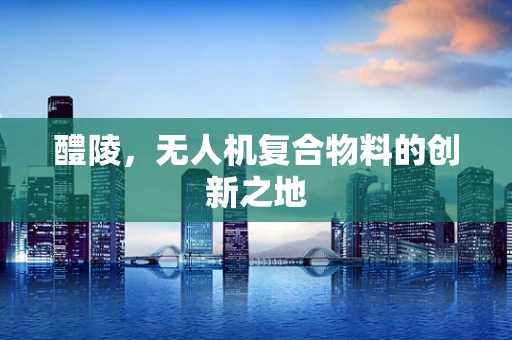 醴陵，无人机复合物料的创新之地