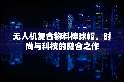 无人机复合物料棒球帽，时尚与科技的融合之作