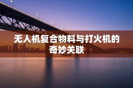 无人机复合物料与打火机的奇妙关联