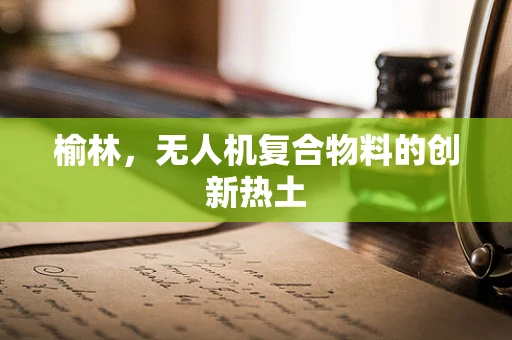 榆林，无人机复合物料的创新热土