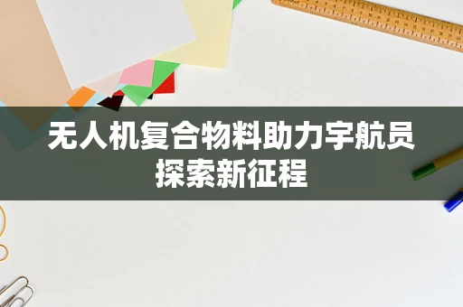 无人机复合物料助力宇航员探索新征程