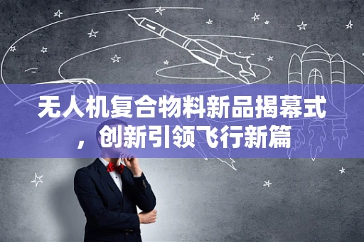 无人机复合物料新品揭幕式，创新引领飞行新篇