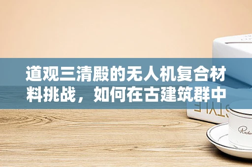 道观三清殿的无人机复合材料挑战，如何在古建筑群中实现安全飞行？
