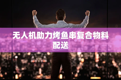 无人机助力烤鱼串复合物料配送