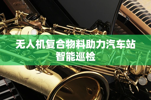 无人机复合物料助力汽车站智能巡检