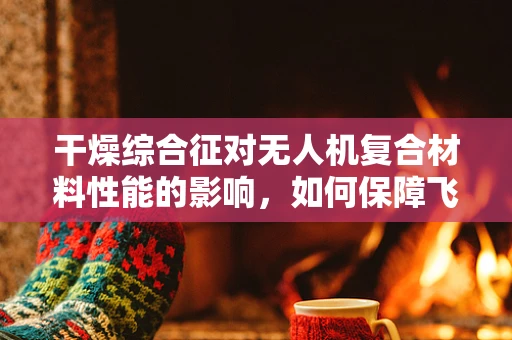 干燥综合征对无人机复合材料性能的影响，如何保障飞行安全？