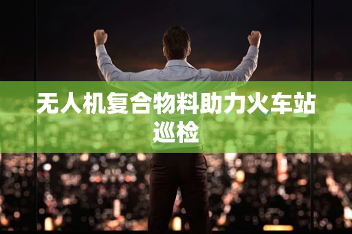 无人机复合物料助力火车站巡检