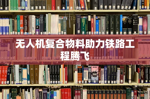 无人机复合物料助力铁路工程腾飞