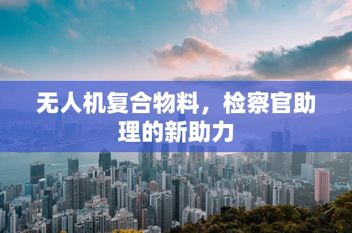 无人机复合物料，检察官助理的新助力