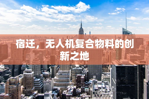 宿迁，无人机复合物料的创新之地