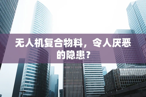 无人机复合物料，令人厌恶的隐患？