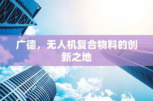 广德，无人机复合物料的创新之地
