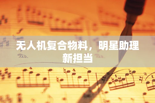 无人机复合物料，明星助理新担当